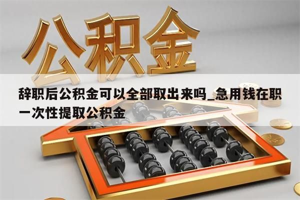 辞职后公积金可以全部取出来吗_急用钱在职一次性提取公积金